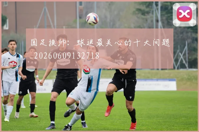 国足换帅：球迷最关心的十大问题_20260609132718