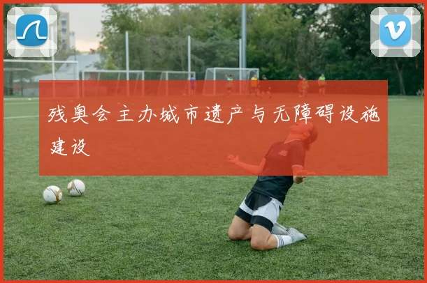 残奥会主办城市遗产与无障碍设施建设