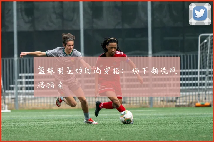 篮球明星的时尚穿搭：场下潮流风格指南