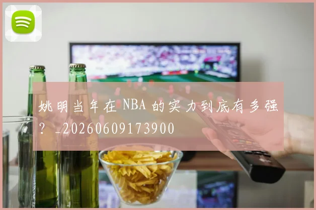 姚明当年在 NBA 的实力到底有多强？_20260609173900