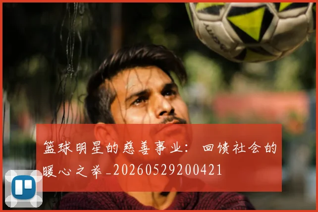 篮球明星的慈善事业:回馈社会的暖心之举_20260529200421