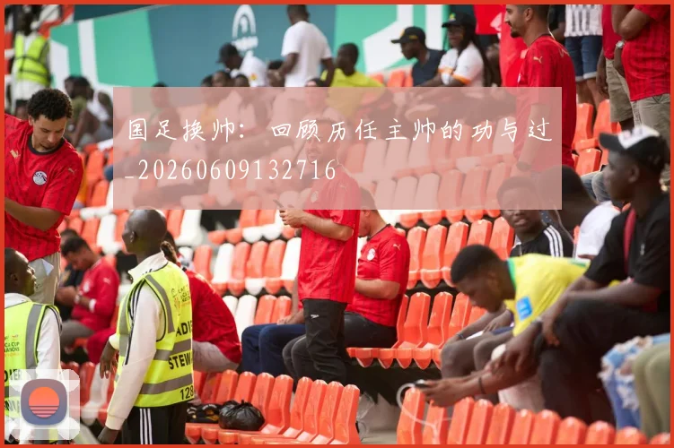 国足换帅：回顾历任主帅的功与过_20260609132716