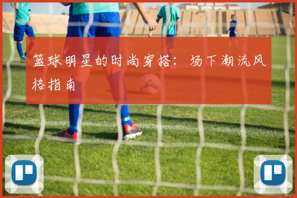 篮球明星的时尚穿搭：场下潮流风格指南